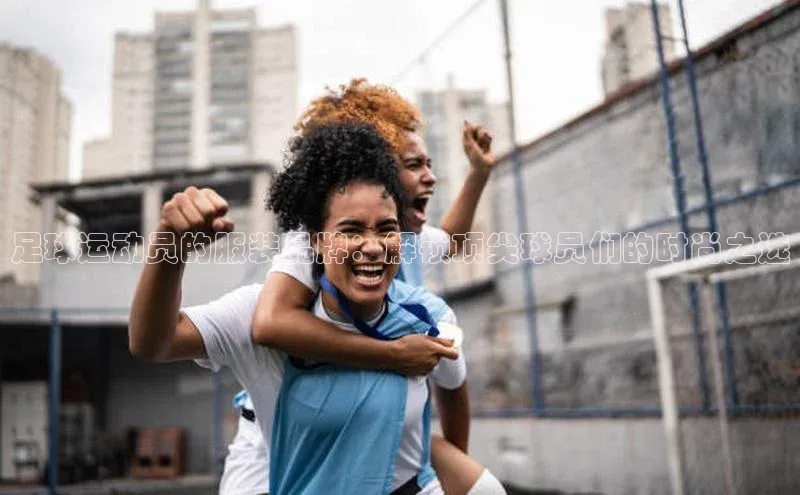 贝博平台客户端app百度信誉足球运动员的服装品牌：解锁顶尖球员们的时尚之选