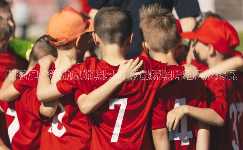 贝博平台网站谁知道姚记科技揭秘足球运动员帅照男-内附最新照片和花边资讯