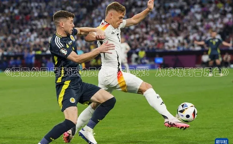 艾弗森代言贝博平台游戏合法吗元隆雅图《探索外国足球运动员的音乐风采：从球场到音乐台》